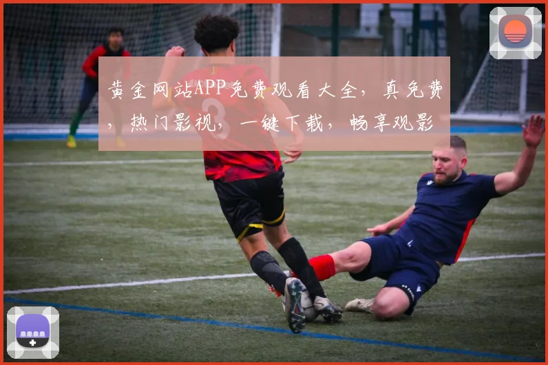 黄金网站APP免费观看大全，真免费，热门影视，一键下载，畅享观影体验，不容错过，必看清单