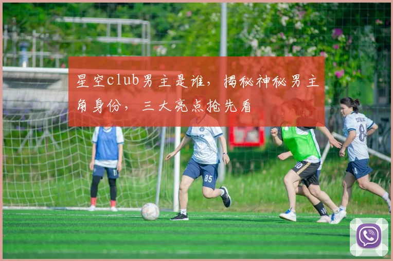 星空club男主是谁，揭秘神秘男主角身份，三大亮点抢先看