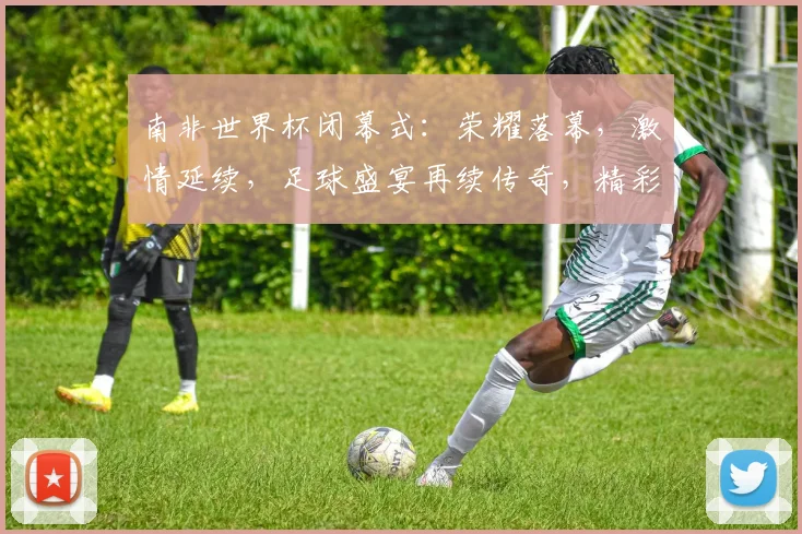 南非世界杯闭幕式：荣耀落幕，激情延续，足球盛宴再续传奇，精彩瞬间回顾